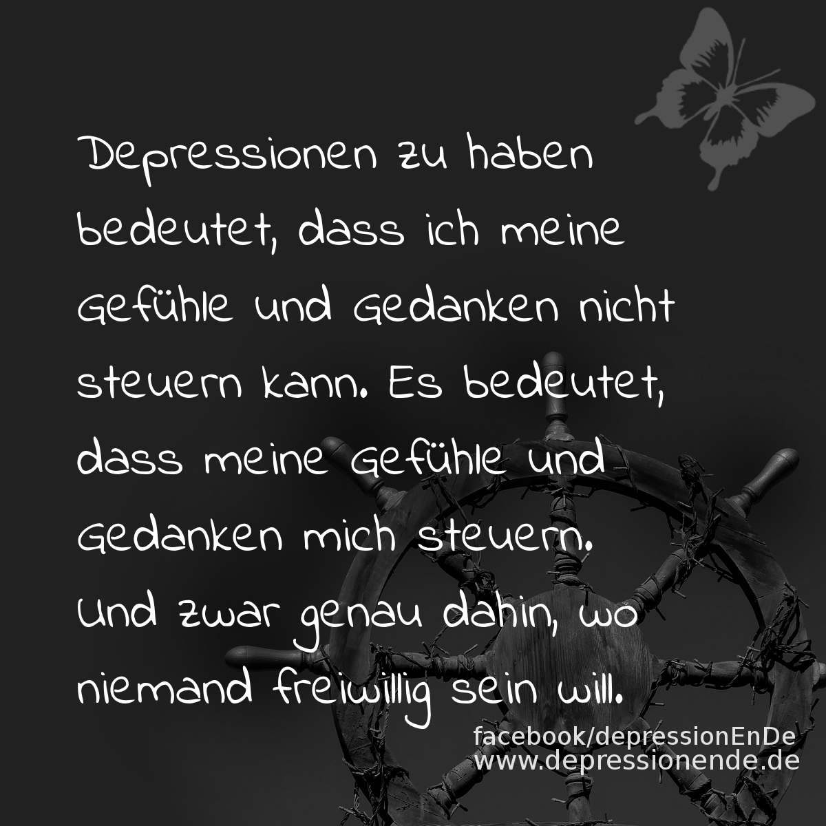 Spruchbild: Depressionen zu haben bedeutet, dass ich meine Gefühle und Gedanken nicht steuern kann. Es bedeutet, dass meine Gefühle und Gedanken mich steuern. Und zwar genau dahin, wo niemand freiwillig sein will.